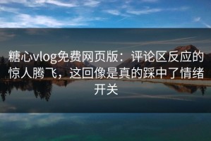 糖心vlog免费网页版：评论区反应的惊人腾飞，这回像是真的踩中了情绪开关