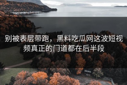别被表层带跑，黑料吃瓜网这波短视频真正的门道都在后半段