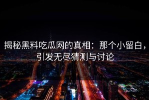 揭秘黑料吃瓜网的真相：那个小留白，引发无尽猜测与讨论