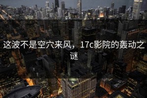 这波不是空穴来风，17c影院的轰动之谜