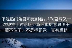 不是热门角度却更耐看，17c官网又一次被推上讨论区，背后那层意思终于藏不住了，不是标题党，真有后劲