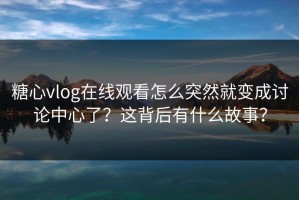 糖心vlog在线观看怎么突然就变成讨论中心了？这背后有什么故事？