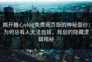 揭开糖心vlog免费网页版的神秘面纱：为何总有人无法自拔，背后的隐藏逻辑揭秘