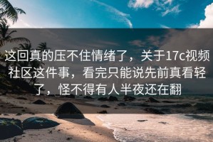 这回真的压不住情绪了，关于17c视频社区这件事，看完只能说先前真看轻了，怪不得有人半夜还在翻