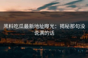 黑料吃瓜最新地址曝光：揭秘那句没说满的话