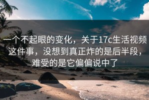 一个不起眼的变化，关于17c生活视频这件事，没想到真正炸的是后半段，难受的是它偏偏说中了