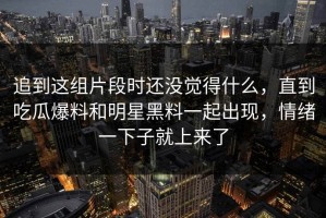 追到这组片段时还没觉得什么，直到吃瓜爆料和明星黑料一起出现，情绪一下子就上来了