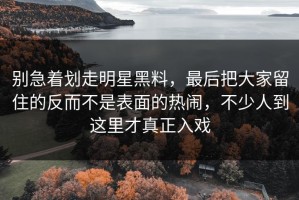 别急着划走明星黑料，最后把大家留住的反而不是表面的热闹，不少人到这里才真正入戏