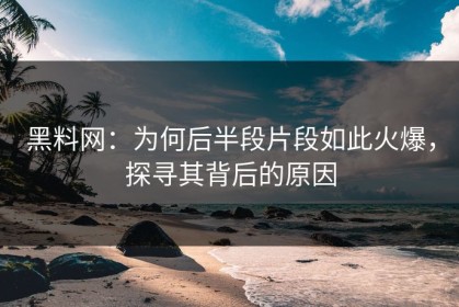 黑料网：为何后半段片段如此火爆，探寻其背后的原因