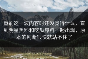 重刷这一波内容时还没觉得什么，直到明星黑料和吃瓜爆料一起出现，原本的判断很快就站不住了