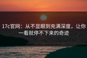 17c官网：从不显眼到充满深度，让你一看就停不下来的奇迹