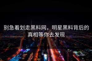 别急着划走黑料网，明星黑料背后的真相等你去发现