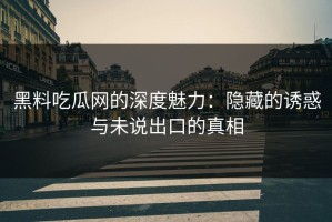 黑料吃瓜网的深度魅力：隐藏的诱惑与未说出口的真相