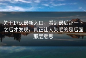关于17cc最新入口，看到最后那一下之后才发现，真正让人失眠的是后面那层意思