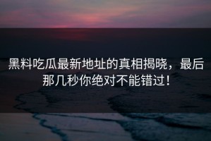 黑料吃瓜最新地址的真相揭晓，最后那几秒你绝对不能错过！