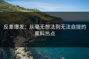 反差爆发：从毫无想法到无法自拔的黑料热点