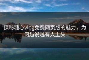 探秘糖心vlog免费网页版的魅力，为何越说越有人上头
