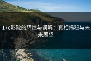 17c影院的辉煌与误解：真相揭秘与未来展望