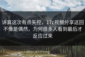 讲真这次有点失控，17c视频分享这回不像是偶然，为何很多人看到最后才反应过来