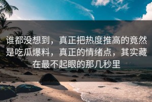 谁都没想到，真正把热度推高的竟然是吃瓜爆料，真正的情绪点，其实藏在最不起眼的那几秒里
