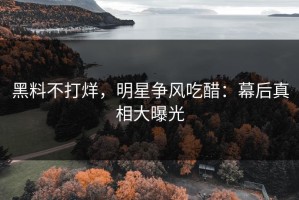 黑料不打烊，明星争风吃醋：幕后真相大曝光