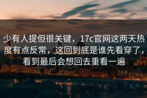 少有人提但很关键，17c官网这两天热度有点反常，这回到底是谁先看穿了，看到最后会想回去重看一遍