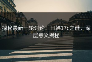 探秘最新一轮讨论：日韩17c之谜，深层意义揭秘