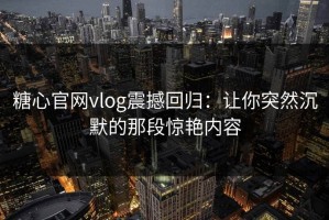 糖心官网vlog震撼回归：让你突然沉默的那段惊艳内容