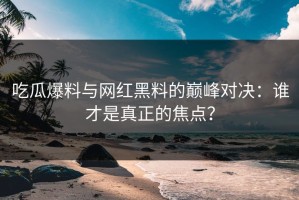 吃瓜爆料与网红黑料的巅峰对决：谁才是真正的焦点？