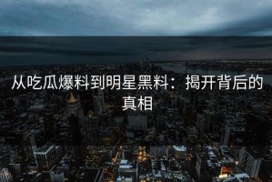 从吃瓜爆料到明星黑料：揭开背后的真相