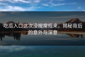 吃瓜入口这次没按常规来，揭秘背后的意外与深意