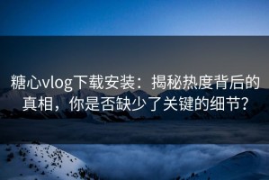 糖心vlog下载安装：揭秘热度背后的真相，你是否缺少了关键的细节？