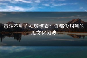意想不到的视频惊喜：谁都没想到的瓜文化风波