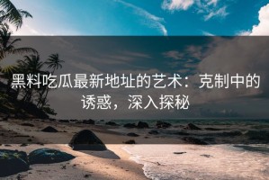 黑料吃瓜最新地址的艺术：克制中的诱惑，深入探秘
