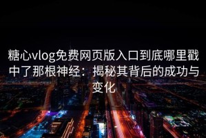 糖心vlog免费网页版入口到底哪里戳中了那根神经：揭秘其背后的成功与变化