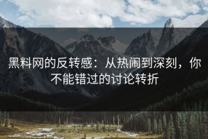 黑料网的反转感：从热闹到深刻，你不能错过的讨论转折