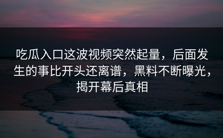 吃瓜入口这波视频突然起量，后面发生的事比开头还离谱，黑料不断曝光，揭开幕后真相
