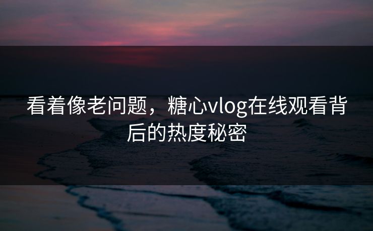看着像老问题，糖心vlog在线观看背后的热度秘密