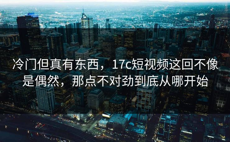 冷门但真有东西，17c短视频这回不像是偶然，那点不对劲到底从哪开始