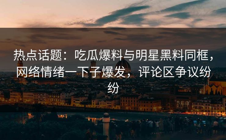 热点话题：吃瓜爆料与明星黑料同框，网络情绪一下子爆发，评论区争议纷纷