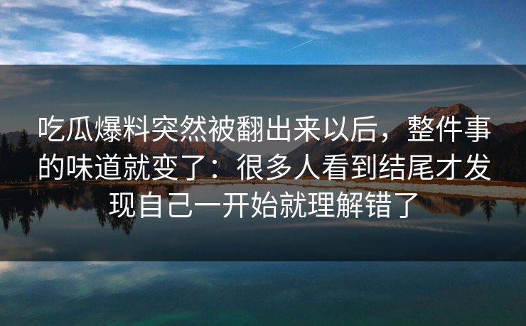 吃瓜爆料突然被翻出来以后，整件事的味道就变了：很多人看到结尾才发现自己一开始就理解错了