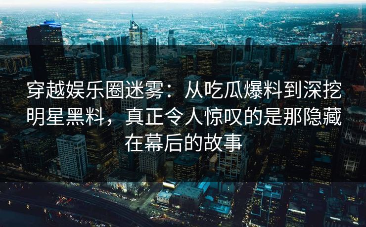 穿越娱乐圈迷雾：从吃瓜爆料到深挖明星黑料，真正令人惊叹的是那隐藏在幕后的故事