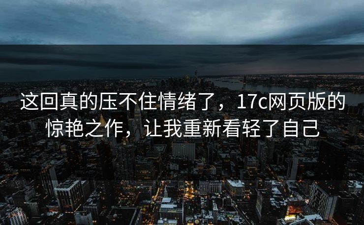 这回真的压不住情绪了，17c网页版的惊艳之作，让我重新看轻了自己