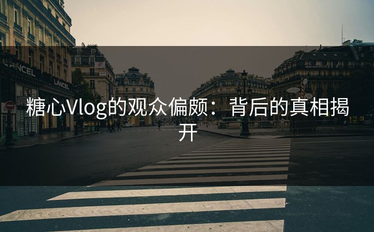 糖心Vlog的观众偏颇：背后的真相揭开