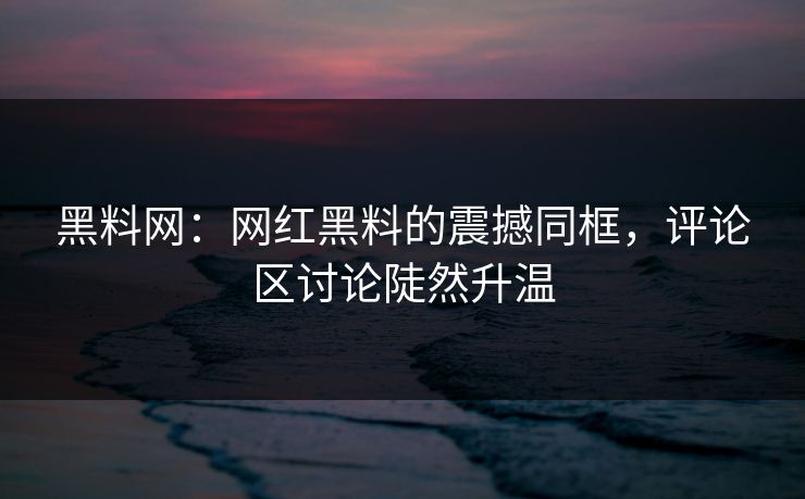 黑料网：网红黑料的震撼同框，评论区讨论陡然升温