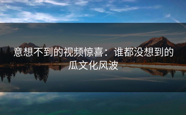 意想不到的视频惊喜:谁都没想到的瓜文化风波 意想不到的视频惊喜:谁都没想到的瓜文化风波