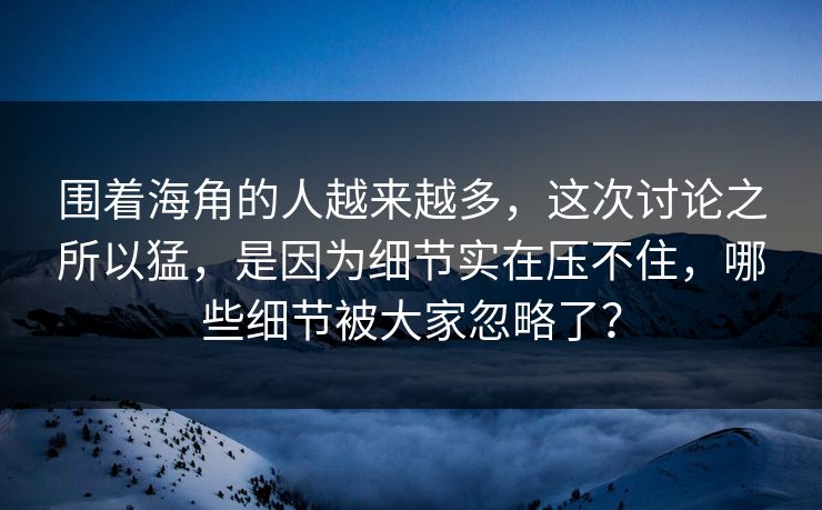 围着海角的人越来越多，这次讨论之所以猛，是因为细节实在压不住，哪些细节被大家忽略了？