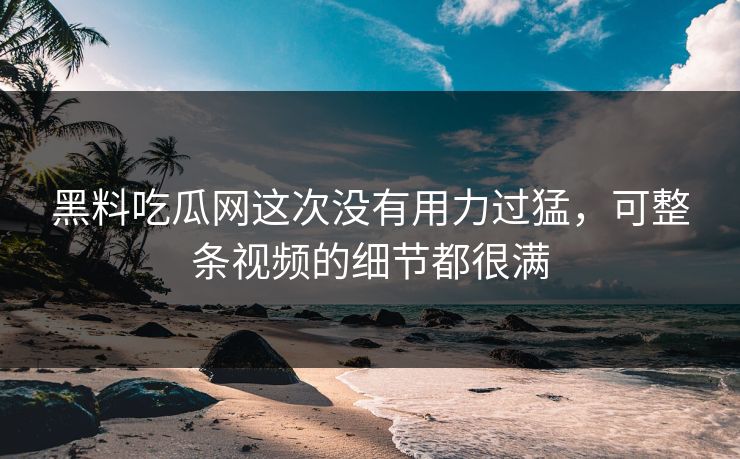 黑料吃瓜网这次没有用力过猛，可整条视频的细节都很满
