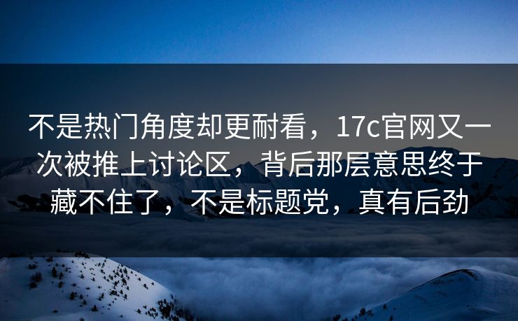 不是热门角度却更耐看，17c官网又一次被推上讨论区，背后那层意思终于藏不住了，不是标题党，真有后劲