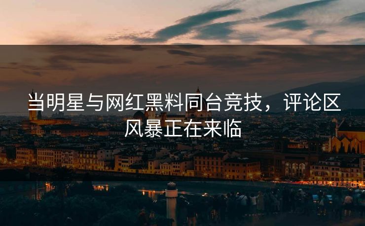 当明星与网红黑料同台竞技，评论区风暴正在来临